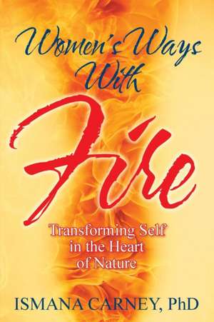 Women's Ways with Fire: Transforming Self in the Heart of Nature de Phd Ismana Carney