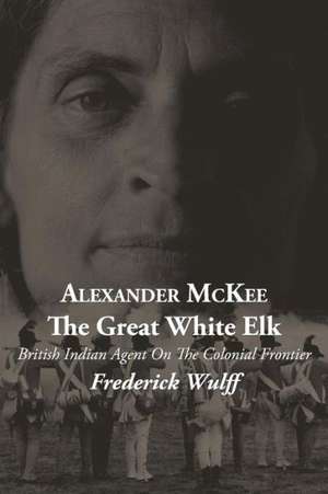 Alexander McKee - The Great White Elk: British Indian Agent on the Colonial Frontier de Frederick Wulff