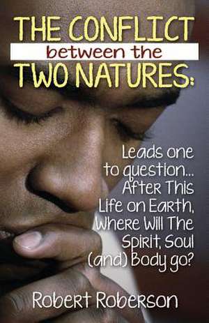 The Conflict Between the Two Natures: Leads One to Question... After This Life on Earth, Where Will the Spirit, Soul (And) Body Go? de Robert Roberson