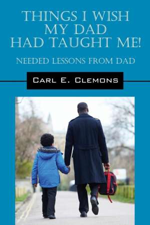 Things I Wish My Dad Had Taught Me! Needed Lessons from Dad de Carl E. Clemons