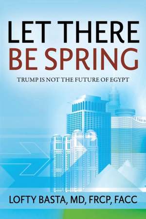 Let There Be Spring: Trump Is Not the Future of Egypt de Lofty Basta MD Frcp Facc