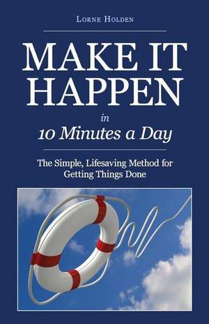 Make It Happen in Ten Minutes a Day: The Simple, Lifesaving Method for Getting Things Done de Lorne Holden