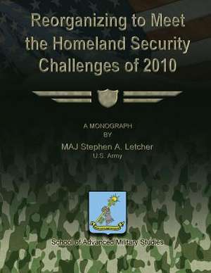 Reorganizing to Meet the Homeland Security Challenges of 2010 de Us Army Maj Stephen a. Letcher