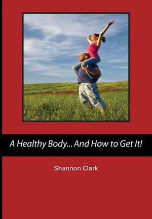 A Healthy Body...and How to Get It! de Shannon Clark