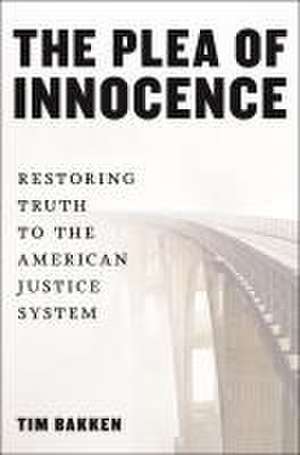 The Plea of Innocence – Restoring Truth to the American Justice System de Tim Bakken