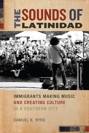 The Sounds of Latinidad – Immigrants Making Music and Creating Culture in a Southern City de Samuel K. Byrd