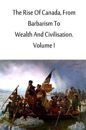 The Rise of Canada, from Barbarism to Wealth and Civilisation. Volume I de Charles Roger