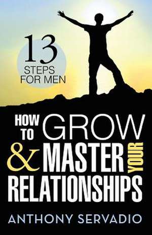 How to Grow and Master Your Relationships: Thirteen Steps for Men de Anthony Servadio