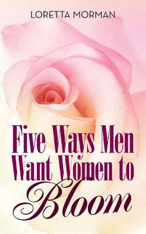 Five Ways Men Want Women to Bloom de Morman, Loretta