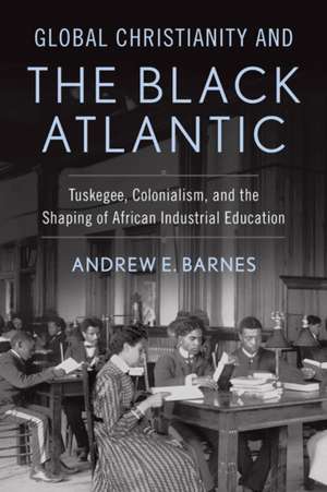 Global Christianity and the Black Atlantic: Tuskegee, Colonialism, and the Shaping of African Industrial Education de Andrew E. Barnes