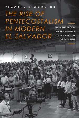 The Rise of Pentecostalism in Modern El Salvador: From the Blood of the Martyrs to the Baptism of the Spirit de Timothy H. Wadkins