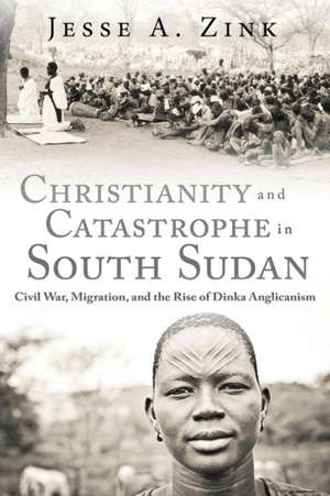 Christianity and Catastrophe in South Sudan: Civil War, Migration, and the Rise of Dinka Anglicanism de Jesse A. Zink