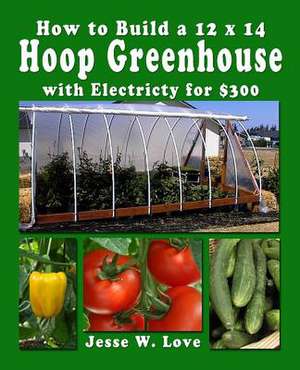 How to Build a 12 X 14 Hoop Greenhouse with Electricity for $300 de Jesse W. Love