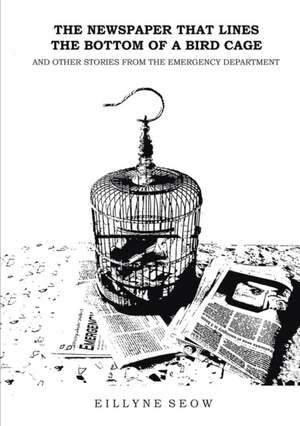 The Newspaper That Lines the Bottom of a Bird Cage and Other Stories From the Emergency Department de Eillyne Seow