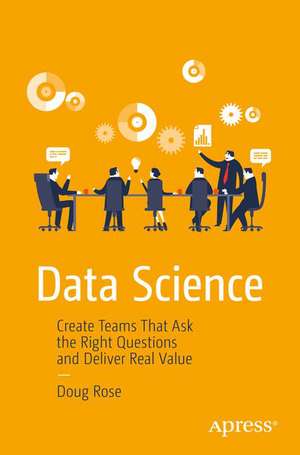 Data Science: Create Teams That Ask the Right Questions and Deliver Real Value de Doug Rose