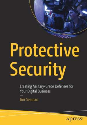 Protective Security: Creating Military-Grade Defenses for Your Digital Business de Jim Seaman