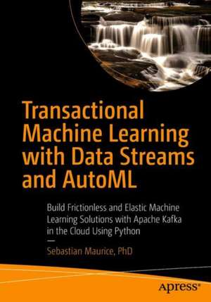 Transactional Machine Learning with Data Streams and AutoML: Build Frictionless and Elastic Machine Learning Solutions with Apache Kafka in the Cloud Using Python de Sebastian Maurice