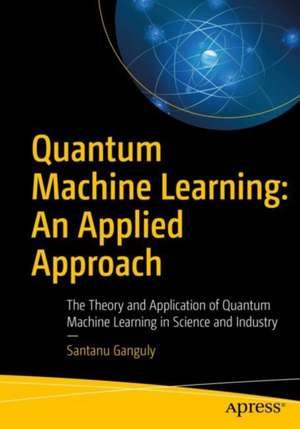 Quantum Machine Learning: An Applied Approach: The Theory and Application of Quantum Machine Learning in Science and Industry de Santanu Ganguly