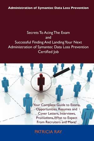 Administration of Symantec Data Loss Prevention Secrets to Acing the Exam and Successful Finding and Landing Your Next Administration of Symantec Data de Patricia Ray