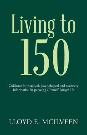 Living to 150: Guidance for Practical, Psychological and Necessary Information in Pursuing a "Much" Longer Life de Lloyd E. McIlveen