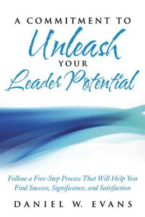 A Commitment to Unleash Your Leader Potential: Follow a Five-Step Process That Will Help You Find Success, Significance, and Satisfaction de Daniel W. Evans