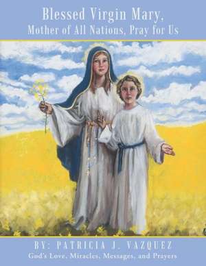 Blessed Virgin Mary, Mother of All Nations, Pray for Us: God's Love, Miracles, Messages, and Prayers de Patricia J. Vazquez