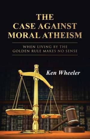 The Case Against Moral Atheism de Ken Wheeler