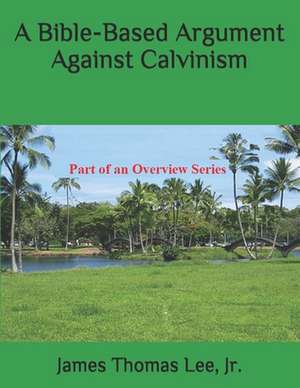 A Bible-Based Argument Against Calvinism de MR James Thomas Lee Jr