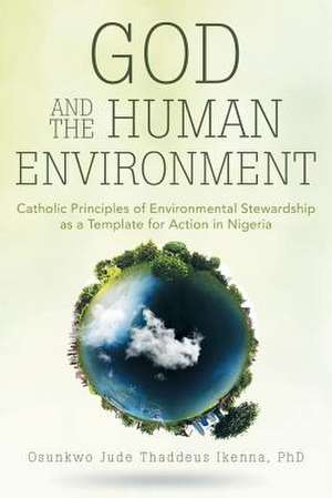 God and the Human Environment: Catholic Principles of Environmental Stewardship as a Template for Action in Nigeria de Phd Osunkwo Jude Thaddeus Ikenna