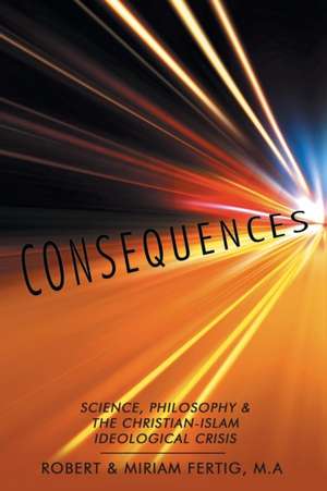 Consequences: Science, Philosophy & the Christian-Islam Ideological Crisis de Robert & Miriam Fertig M. A