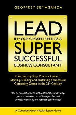 Lead in Your Chosen Field as a Super Successful Business Consultant. de Geoffrey Semaganda