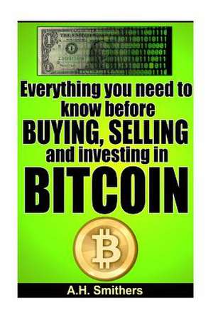 Everything You Need to Know about Buying, Selling and Investing in Bitcoin de A. H. Smithers