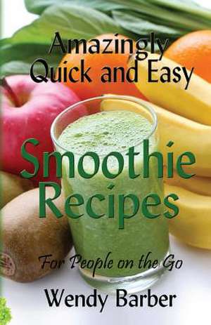 Amazingly Quick and Easy Smoothie Recipes for People on the Go de Wendy Barber