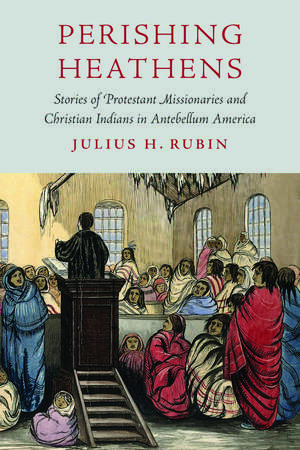 Perishing Heathens: Stories of Protestant Missionaries and Christian Indians in Antebellum America de Julius H. Rubin