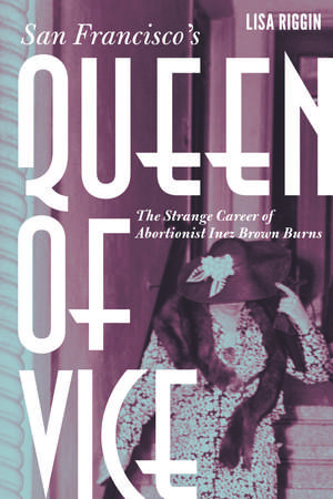 San Francisco's Queen of Vice: The Strange Career of Abortionist Inez Brown Burns de Lisa Riggin