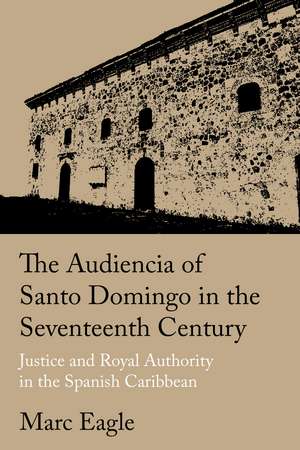 The Audiencia of Santo Domingo in the Seventeenth Century: Justice and Royal Authority in the Spanish Caribbean de Marc Eagle