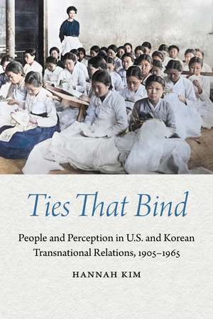 Ties That Bind: People and Perception in U.S. and Korean Transnational Relations, 1905–1965 de Hannah Kim