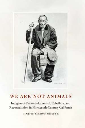 We Are Not Animals: Indigenous Politics of Survival, Rebellion, and Reconstitution in Nineteenth-Century California de Martin Rizzo-Martinez