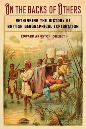 On the Backs of Others: Rethinking the History of British Geographical Exploration de Edward Armston-Sheret