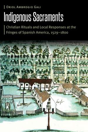 Indigenous Sacraments: Christian Rituals and Local Responses at the Fringes of Spanish America, 1529–1800 de Oriol Ambrogio Gali