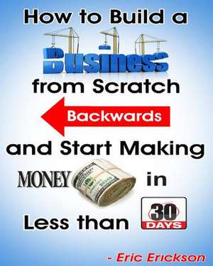 How to Build a Business from Scratch Backwards and Start Making Money in Less Than 30 Days de Eric Erickson