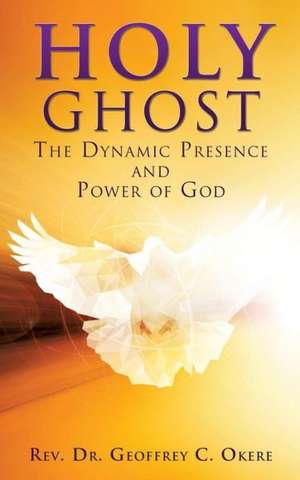 Holy Ghost: The Dynamic Presence and Power of God de Rev Dr Geoffrey C. Okere