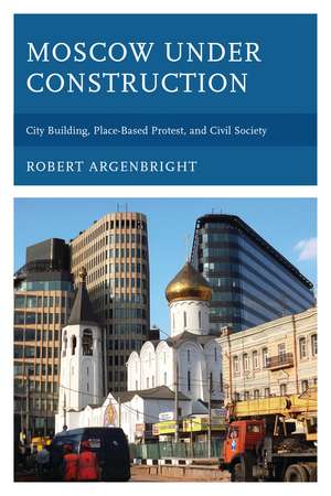 Moscow under Construction: City Building, Place-Based Protest, and Civil Society de Robert Argenbright