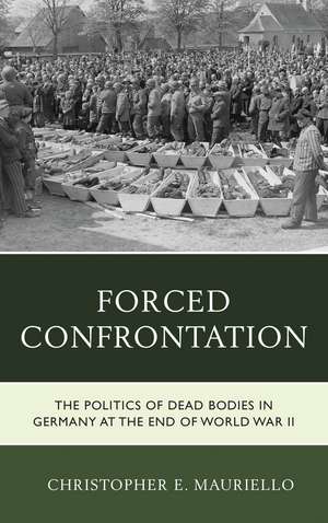 Forced Confrontation: The Politics of Dead Bodies in Germany at the End of World War II de Christopher E. Mauriello