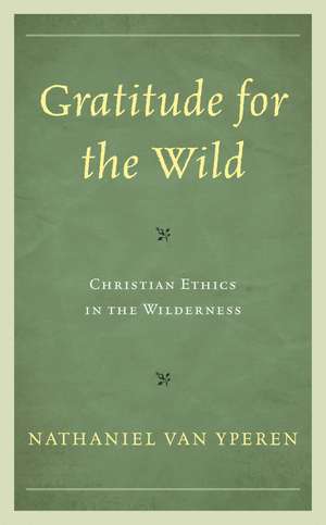 Gratitude for the Wild: Christian Ethics in the Wilderness de Nathaniel Van Yperen