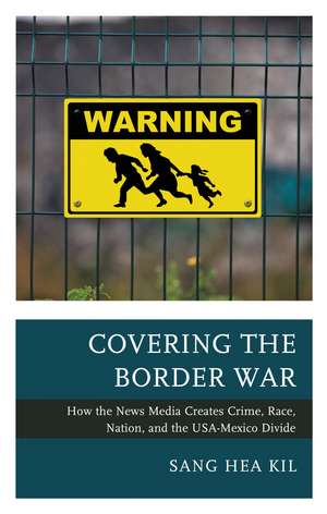 Covering the Border War: How the News Media Creates Crime, Race, Nation, and the USA-Mexico Divide de Sang Hea Kil