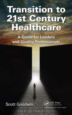 Transition to 21st Century Healthcare: A Guide for Leaders and Quality Professionals de Scott Goodwin