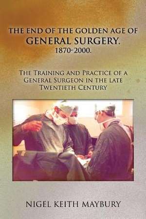 The End of the Golden Age of General Surgery. 1870-2000. the Training and Practice of a General Surgeon in the Late Twentieth Century de Nigel Keith Maybury