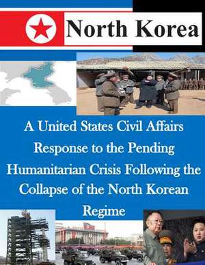 A United States Civil Affairs Response to the Pending Humanitarian Crisis Following the Collapse of the North Korean Regime de U. S. Army Command and General Staff Col