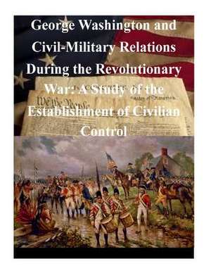 George Washington and Civil-Military Relations During the Revolutionary War de U. S. Army Command and General Staff Col